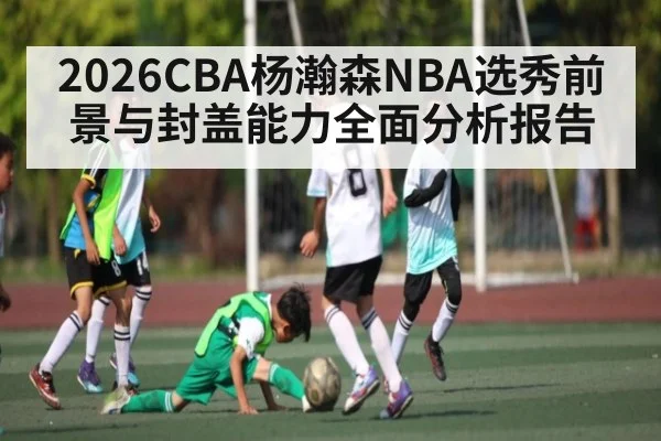2026CBA杨瀚森NBA选秀前景与封盖能力全面分析报告