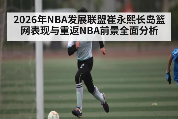 2026年NBA发展联盟崔永熙长岛篮网表现与重返NBA前景全面分析